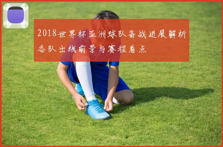 2018世界杯亚洲球队备战进展解析各队出线前景与赛程看点