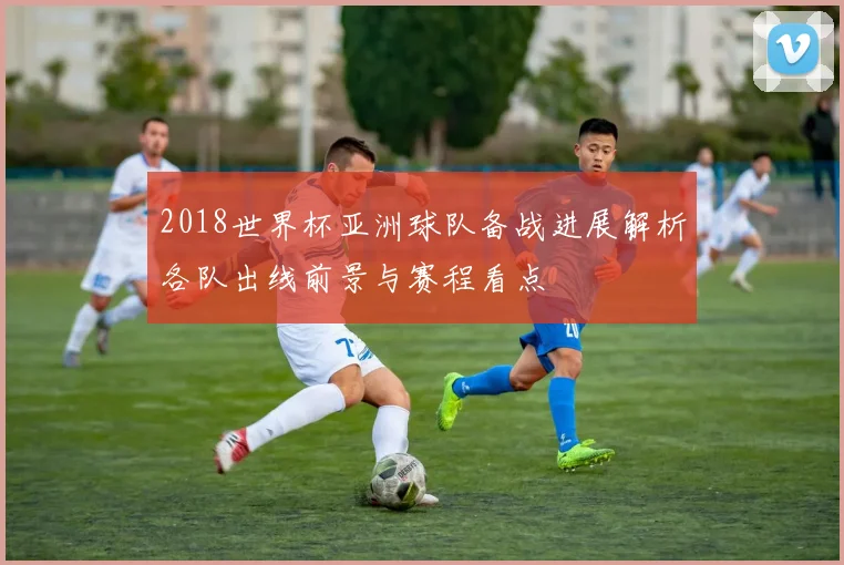 2018世界杯亚洲球队备战进展解析各队出线前景与赛程看点