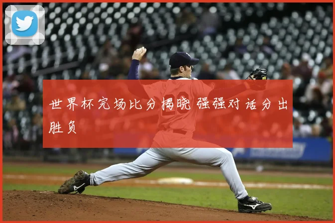 世界杯完场比分揭晓 强强对话分出胜负