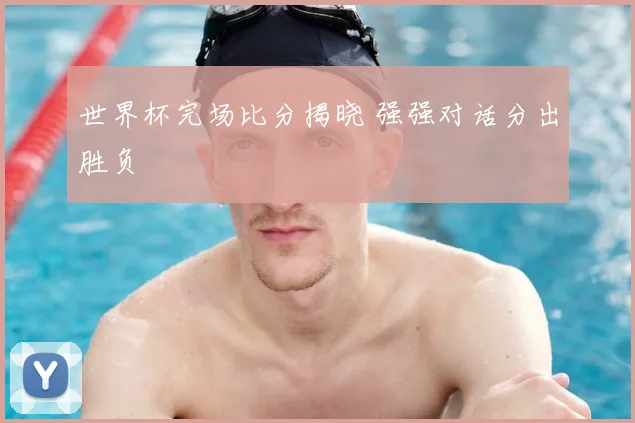 世界杯完场比分揭晓 强强对话分出胜负