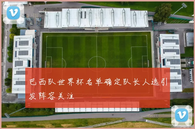 巴西队世界杯名单确定队长人选引发阵容关注